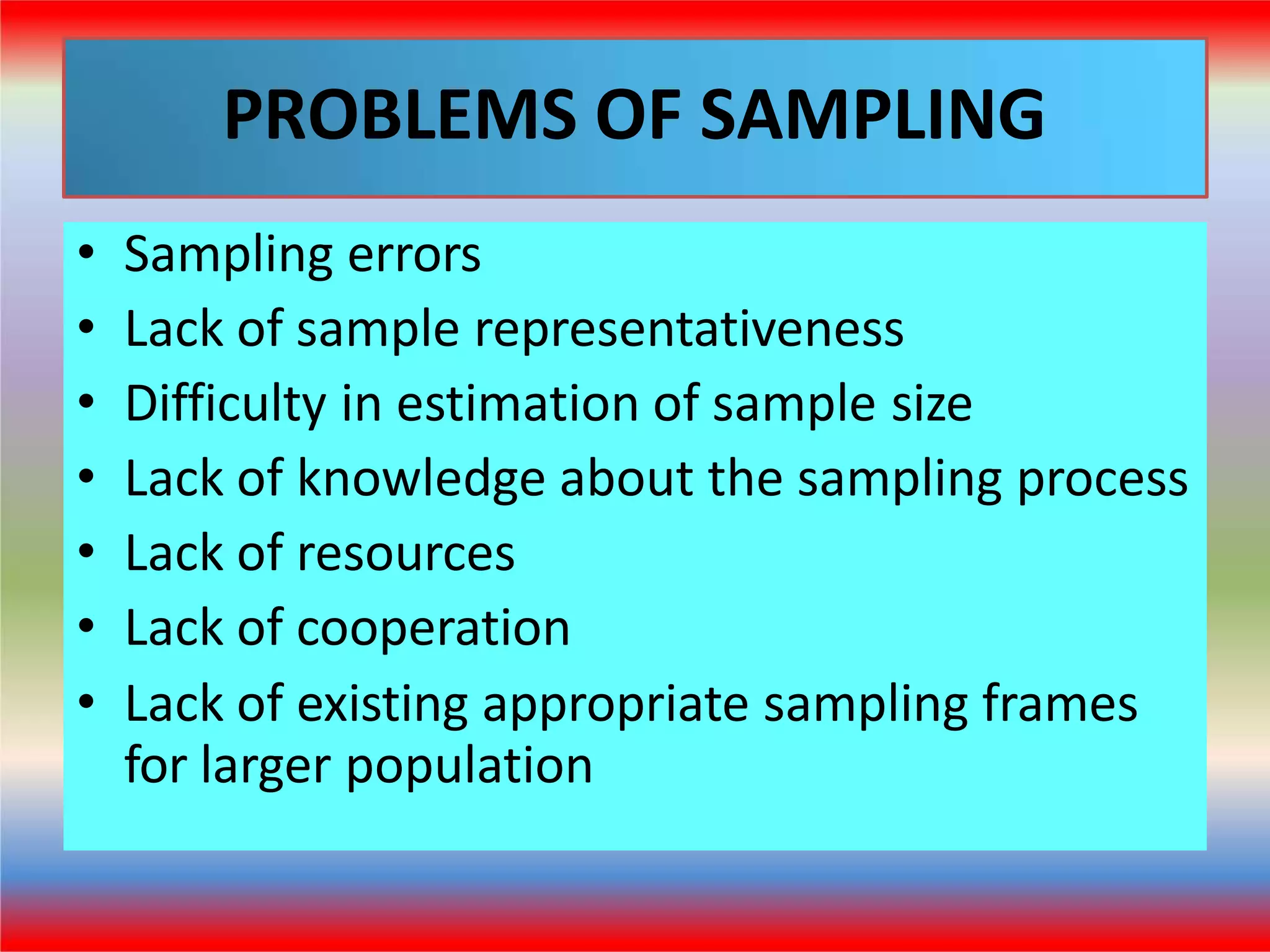 PROBLEMS OF SAMPLING
• Sampling errors
• Lack of sample representativeness
• Difficulty in estimation of sample size
• Lack of knowledge about the sampling process
• Lack of resources
• Lack of cooperation
• Lack of existing appropriate sampling frames
for larger population
 
