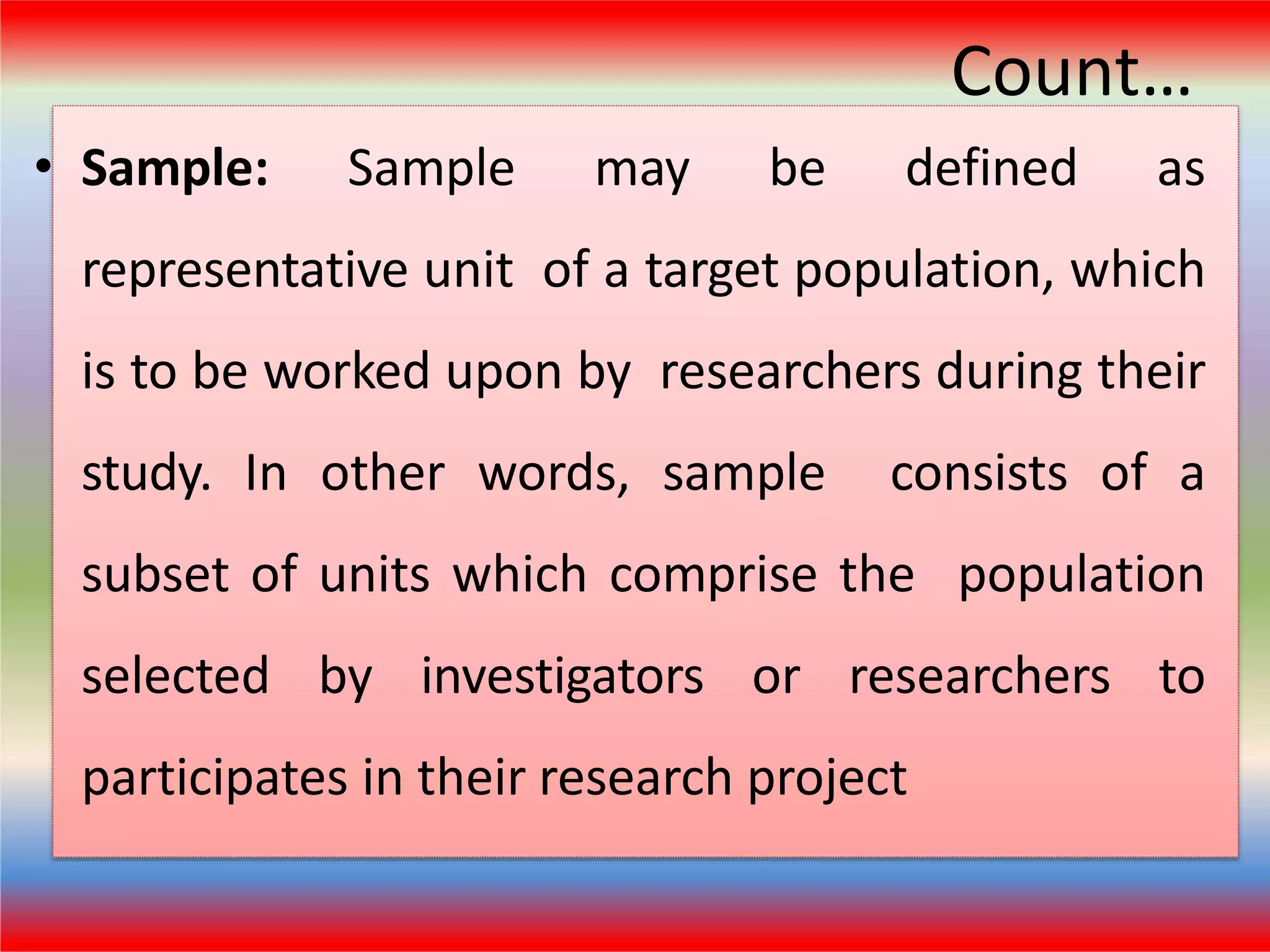 Count…
• Sample: Sample may be defined as
representative unit of a target population, which
is to be worked upon by researchers during their
study. In other words, sample consists of a
subset of units which comprise the population
selected by investigators or researchers to
participates in their research project
 