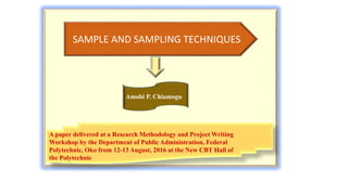 Amobi P. Chiamogu
SAMPLE AND SAMPLING TECHNIQUES
Amobi P. Chiamogu
A paper delivered at a Research Methodology and Project Writing
Workshop by the Department of Public Administration, Federal
Polytechnic, Oko from 12-13 August, 2016 at the New CBT Hall of
the Polytechnic
 