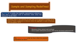 A sample is “a smaller (but hopefully representative) collection of
units from a population used to determine truths about that
population” (Field, 2005)
Sampling refers to the selection of some part of an aggregate or totality on the
basis of which a judgment or inference about the aggregate is made (Chiamogu
and Onwughalu, 2014)
Why sample?
Resources (time, money) and workload
Gives results with known accuracy that can be calculated mathematically
The sampling frame is the list from which the potential
respondents are drawn
 