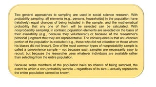 Two general approaches to sampling are used in social science research. With
probability sampling, all elements (e.g., persons, households) in the population have
(relatively) equal chances of being included in the sample, and the mathematical
probability that any one of them will be selected can be calculated. With
nonprobability sampling, in contrast, population elements are selected on the basis of
their availability (e.g., because they volunteered) or because of the researcher's
personal judgment that they are representative. The consequence is that an unknown
portion of the population is excluded (e.g., those who did not volunteer or those whom
his biases did not favour). One of the most common types of nonprobability sample is
called a convenience sample – not because such samples are necessarily easy to
recruit, but because the researcher uses whatever individuals are available rather
than selecting from the entire population.
Because some members of the population have no chance of being sampled, the
extent to which a non-probability sample – regardless of its size – actually represents
the entire population cannot be known
 