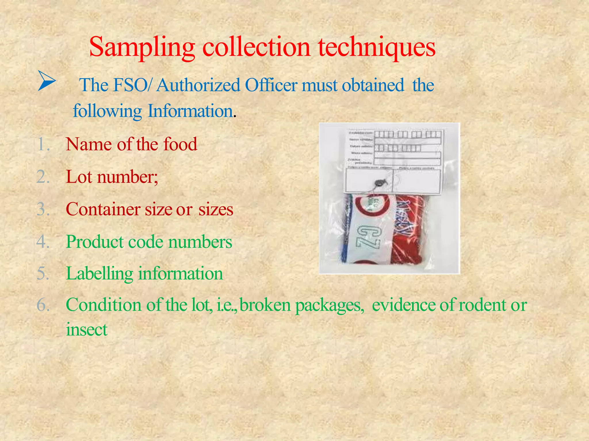 Sampling collection techniques
 The FSO/Authorized Officer must obtained the
following Information.
1. Name of the food
2. Lot number;
3. Container size or sizes
4. Product code numbers
5. Labelling information
6. Condition of the lot,i.e.,broken packages, evidence of rodent or
insect
 