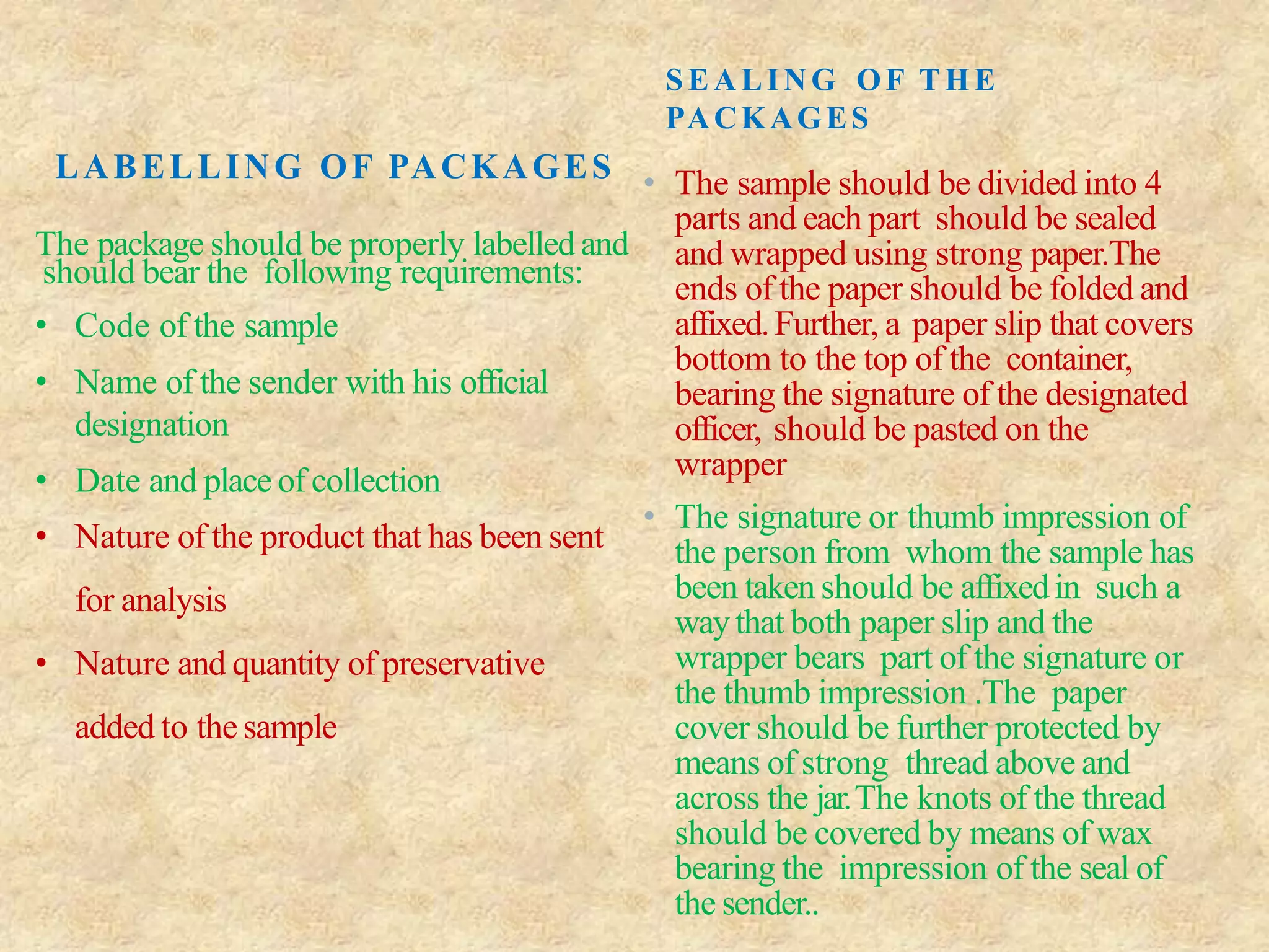 LABELLING OF PACKAGES
The package should be properly labelled and
should bear the following requirements:
• Code of the sample
• Name of the sender with his official
designation
• Date and place of collection
• Nature of the product that has been sent
for analysis
• Nature and quantity of preservative
added to thesample
SEALING OF THE
PACKAGES
• The sample should be divided into 4
parts and each part should be sealed
and wrapped using strong paper.The
ends of the paper should be folded and
affixed.Further, a paper slip that covers
bottom to the top of the container,
bearing the signature of the designated
officer, should be pasted on the
wrapper
• The signature or thumb impression of
the person from whom the sample has
been taken should be affixedin such a
waythat both paper slip and the
wrapper bears part of the signature or
the thumb impression .The paper
cover should be further protected by
means of strong thread above and
across the jar.The knots of the thread
should be covered by means of wax
bearing the impression of the seal of
the sender..
 