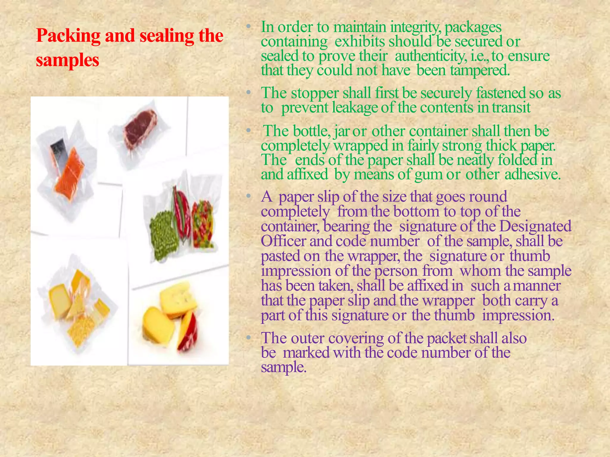 Packing and sealing the
samples
• In order to maintain integrity,packages
containing exhibits should be secured or
sealed to prove their authenticity,i.e.,to ensure
that they could not have been tampered.
• The stopper shall first be securely fastenedso as
to prevent leakageof the contents intransit
• The bottle, jaror other container shall then be
completely wrapped in fairlystrong thick paper.
The ends of the paper shall be neatly folded in
and affixed by means of gum or other adhesive.
• A paper slip of the size that goes round
completely from the bottom to top of the
container, bearing the signature of the Designated
Officer and code number of the sample, shall be
pasted on the wrapper,the signature or thumb
impression of the person from whom the sample
has been taken,shall be affixedin such amanner
that the paper slip and the wrapper both carry a
part of this signature or the thumb impression.
• The outer covering of the packetshall also
be marked with the code number of the
sample.
 
