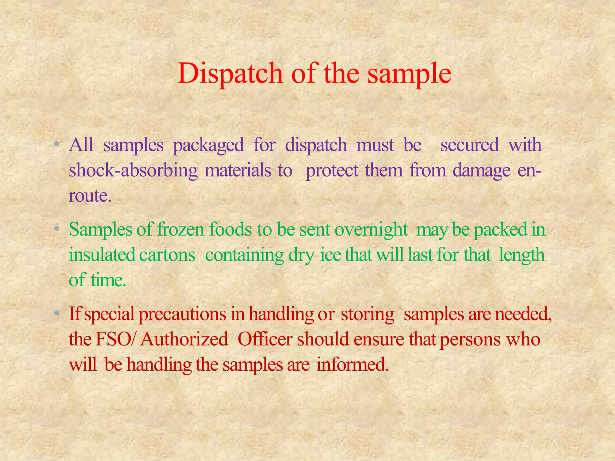 Dispatch of the sample
• All samples packaged for dispatch must be secured with
shock-absorbing materials to protect them from damage en-
route.
• Samples of frozen foods to be sent overnight maybe packedin
insulatedcartons containing dry icethatwilllastfor that length
of time.
• Ifspecial precautions inhandlingor storing samples are needed,
the FSO/Authorized Officer should ensure thatpersons who
will be handling the samples are informed.
 