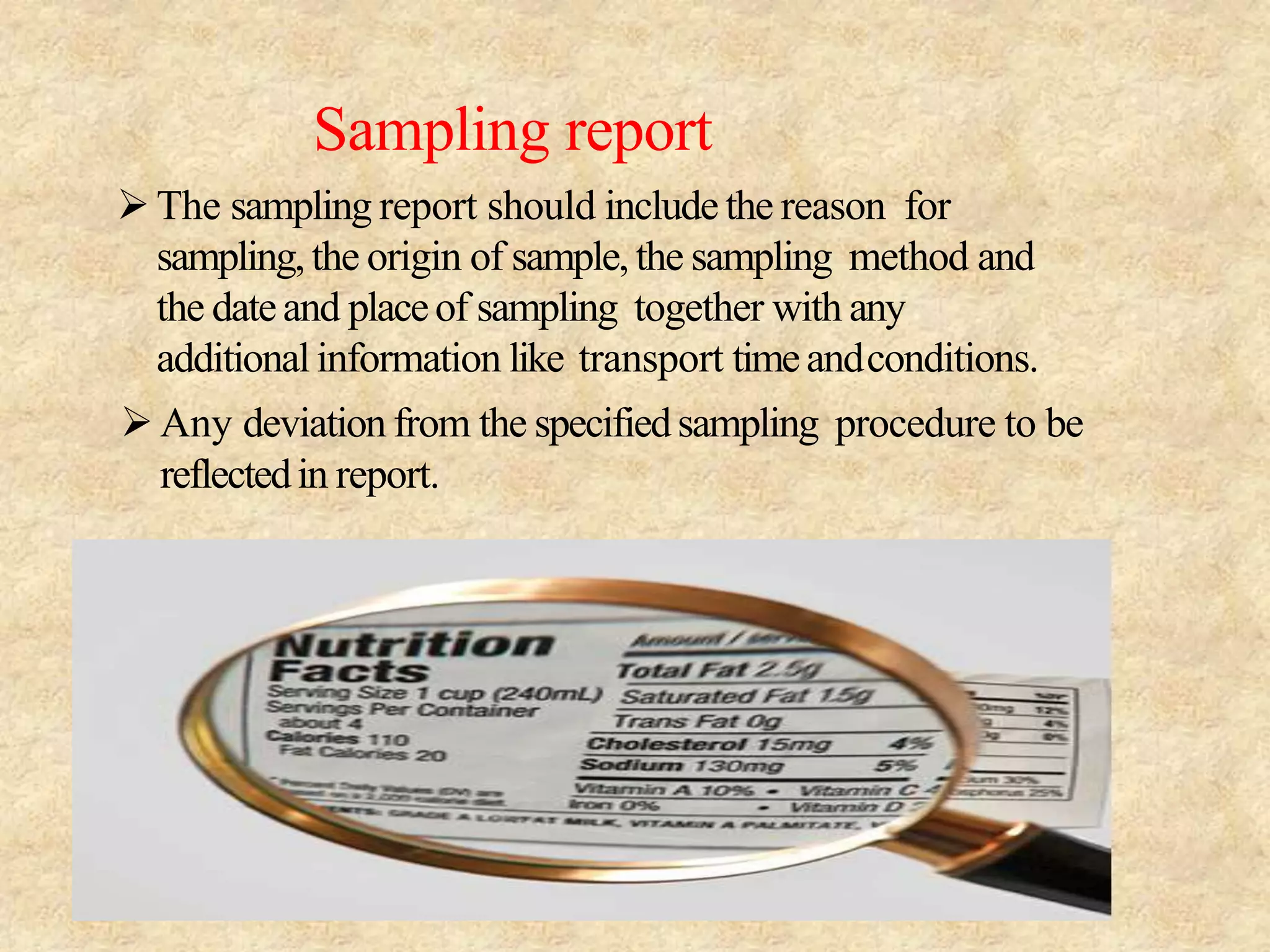Sampling report
The sampling report should include the reason for
sampling,the origin of sample, the sampling method and
the dateand placeof sampling together with any
additionalinformation like transport timeandconditions.
Any deviation from the specifiedsampling procedure to be
reflectedin report.
 