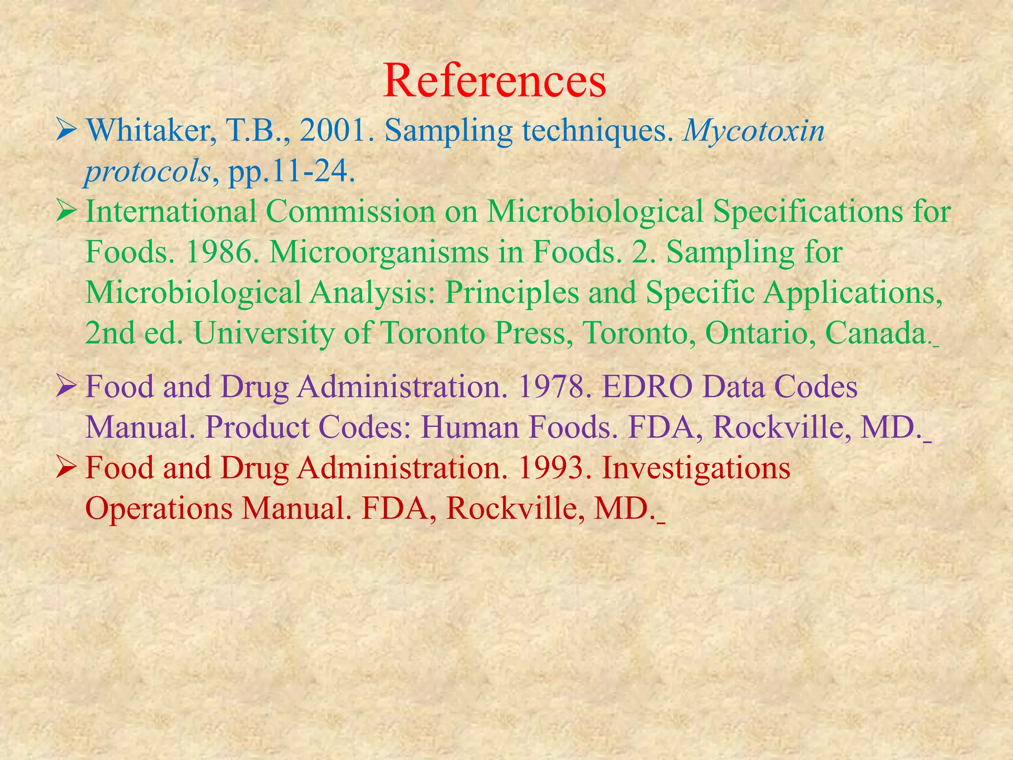 References
Whitaker, T.B., 2001. Sampling techniques. Mycotoxin
protocols, pp.11-24.
International Commission on Microbiological Specifications for
Foods. 1986. Microorganisms in Foods. 2. Sampling for
Microbiological Analysis: Principles and Specific Applications,
2nd ed. University of Toronto Press, Toronto, Ontario, Canada.
Food and Drug Administration. 1978. EDRO Data Codes
Manual. Product Codes: Human Foods. FDA, Rockville, MD.
Food and Drug Administration. 1993. Investigations
Operations Manual. FDA, Rockville, MD.
 