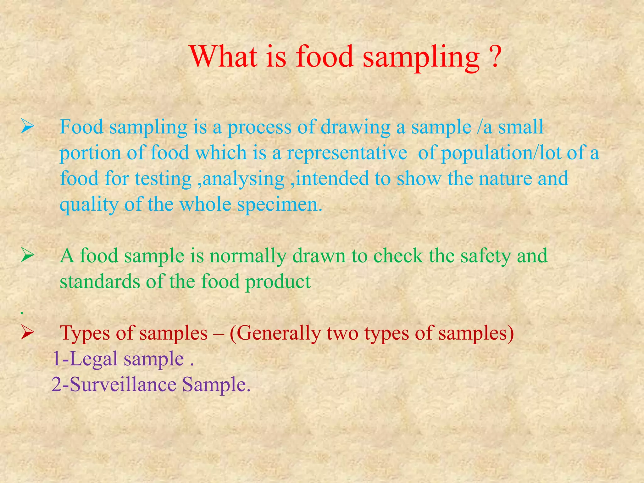 What is food sampling ?
 Food sampling is a process of drawing a sample /a small
portion of food which is a representative of population/lot of a
food for testing ,analysing ,intended to show the nature and
quality of the whole specimen.
 A food sample is normally drawn to check the safety and
standards of the food product
.
 Types of samples – (Generally two types of samples)
1-Legal sample .
2-Surveillance Sample.
 