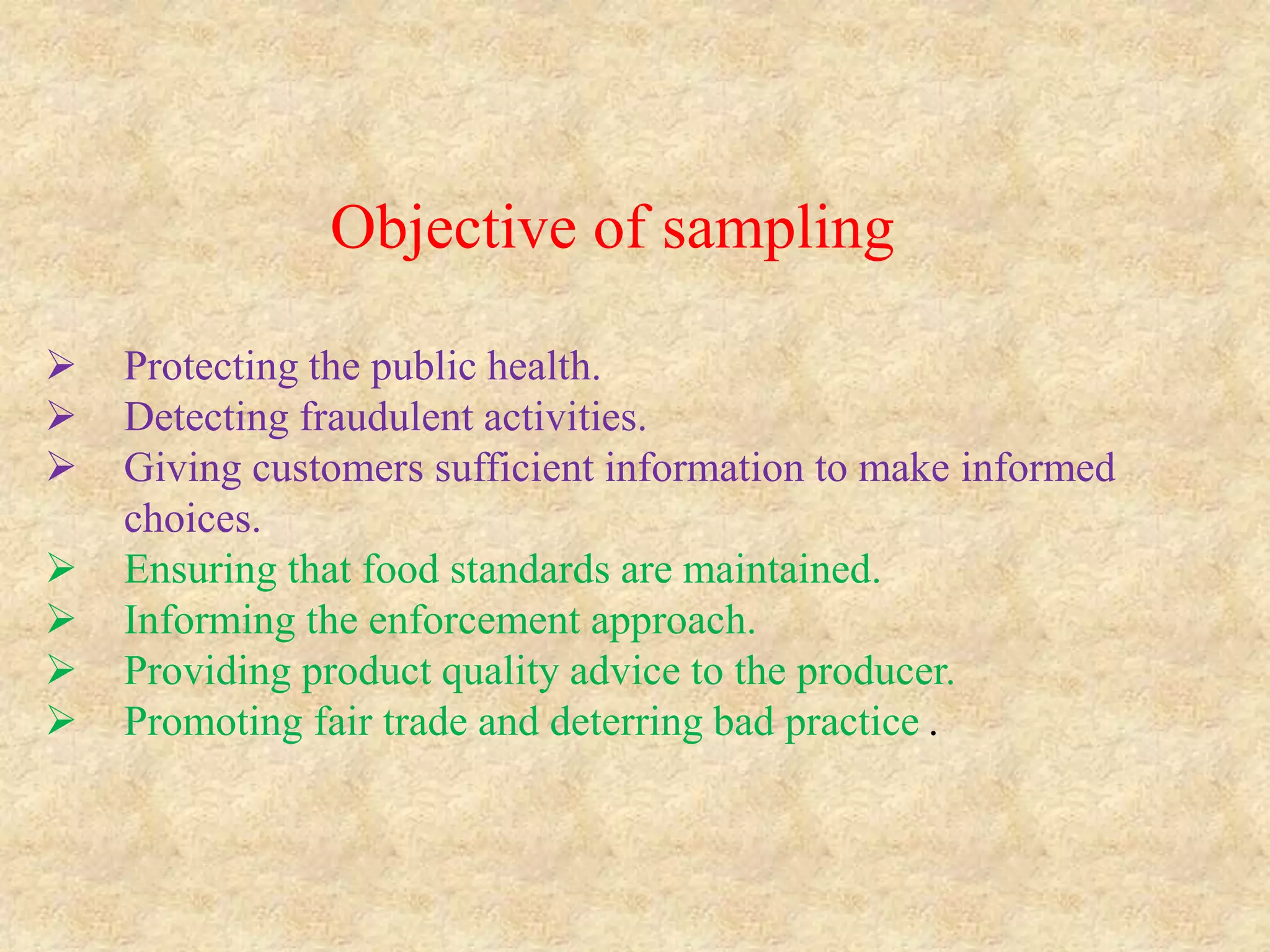 Objective of sampling
 Protecting the public health.
 Detecting fraudulent activities.
 Giving customers sufficient information to make informed
choices.
 Ensuring that food standards are maintained.
 Informing the enforcement approach.
 Providing product quality advice to the producer.
 Promoting fair trade and deterring bad practice .
 