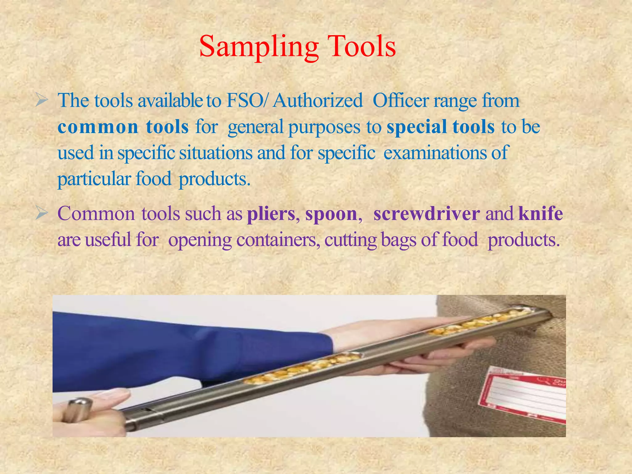 Sampling Tools
 The tools availableto FSO/Authorized Officer range from
common tools for general purposes to special tools to be
used inspecificsituations and for specific examinations of
particular food products.
 Common tools such as pliers, spoon, screwdriver and knife
are useful for opening containers, cutting bags of food products.
 