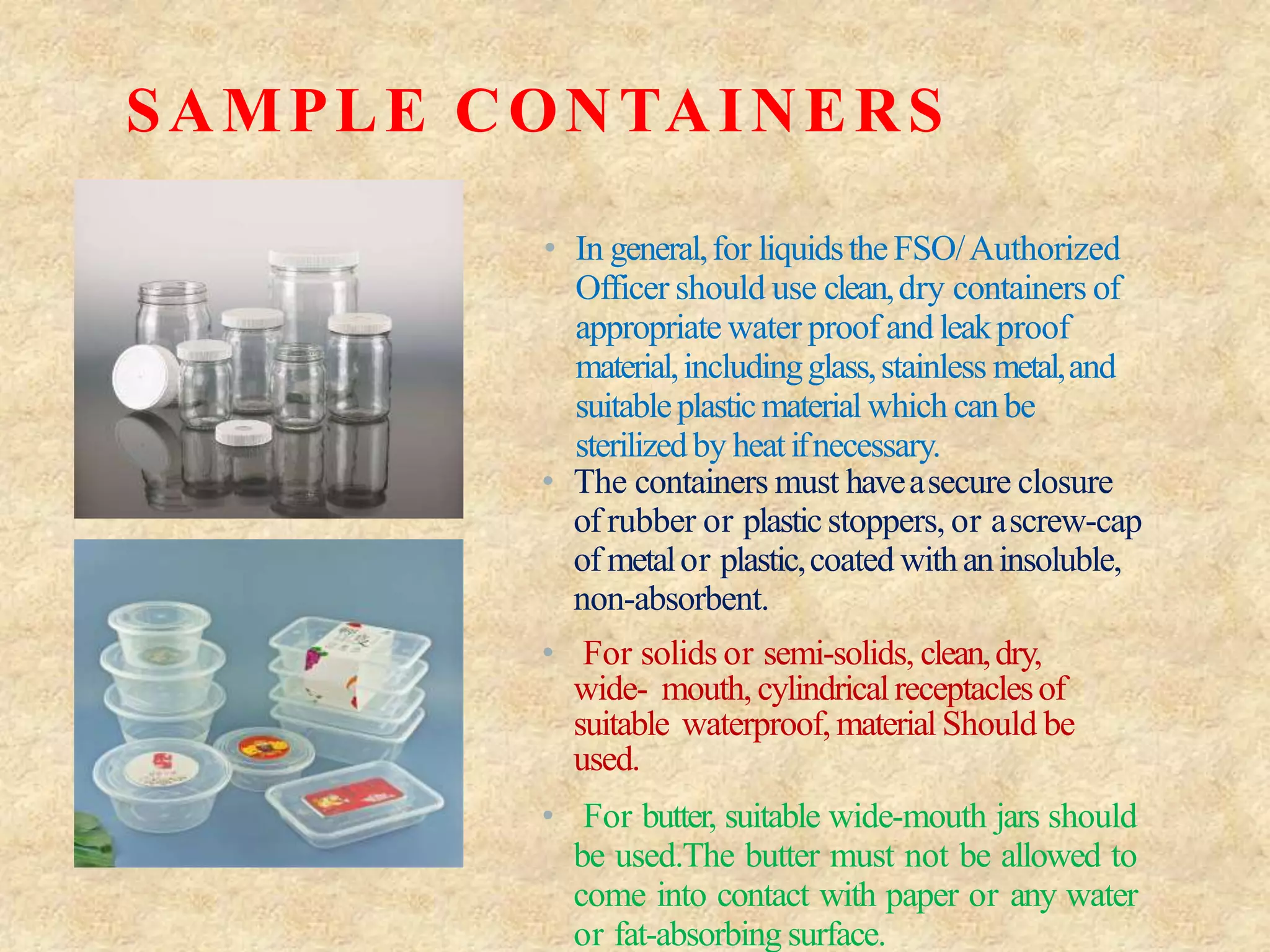 SAMPLE CONTAINERS
• In general,for liquidstheFSO/Authorized
Officer should use clean,dry containers of
appropriate water proof and leakproof
material,includingglass,stainless metal,and
suitableplasticmaterial which canbe
sterilizedby heatifnecessary.
• The containers must haveasecure closure
of rubber or plasticstoppers, or ascrew-cap
of metalor plastic,coated withaninsoluble,
non-absorbent.
• For solids or semi-solids, clean,dry,
wide- mouth, cylindricalreceptaclesof
suitable waterproof,material Should be
used.
• For butter, suitable wide-mouth jars should
be used.The butter must not be allowed to
come into contact with paper or any water
or fat-absorbing surface.
 