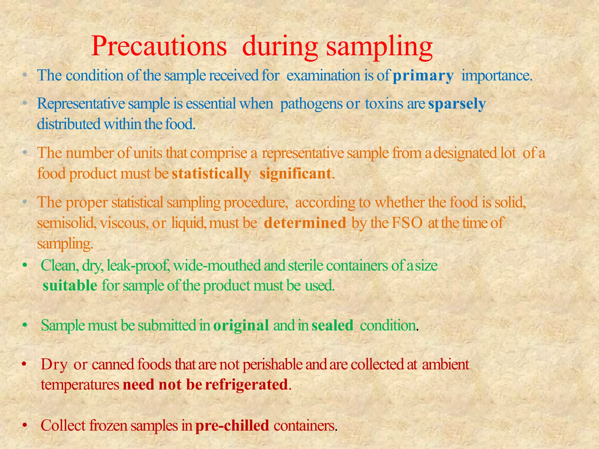 Precautions during sampling
• The condition of thesample receivedfor examination isof primary importance.
• Representativesample isessentialwhen pathogens or toxins aresparsely
distributedwithinthefood.
• The number of units thatcomprise a representativesamplefrom adesignatedlot of a
food product must be statistically significant.
• The proper statistical samplingprocedure, according to whether the food is solid,
semisolid,viscous, or liquid,must be determined by the FSO atthetimeof
sampling.
• Clean,dry,leak-proof,wide-mouthedandsterilecontainers ofasize
suitable for sampleoftheproduct must be used.
• Samplemust besubmittedinoriginal andinsealed condition.
• Dry or cannedfoods thatarenot perishableandarecollectedat ambient
temperatures need not berefrigerated.
• Collect frozensamplesinpre-chilled containers.
 