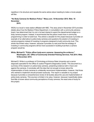“No Body Cameras for Madison Police.” Weau.com. 18 November 2015. Web. 18
November 2015.
WEAU is a local tv news station affiliated with NBC. This story aired in November 2015 provides
details about how the Madison Police Department, in consultation with a community advisory
board, has determined that it is not in its best interest to spend the departmental budget on a
body camera program. Instead, it recommends that the police invest more in community
programming in order to build trust. This article is valuable for this project because it provides an
example of an alternative to police body cameras and questions the wisdom of investing in
camera programs instead of investing in programs designed to build community trust. This
article has limited value, however, because it provides no real proof that the strategy of
investing in community programs will be more successful in building trust than a camera
program would be.
White, Michael D. "Police officer body-worn cameras: Assessing the evidence."
Washington, DC: Office of Community Oriented Policing Services. Feb 2014. Web.
18 November 2015.
Michael D. White is a professor of Criminology at Arizona State University and a senior
diagnostic specialist for the Office of Justice Programs Diagnostics Center. This document is a
summary of the research on police body cameras, presenting evidence both in favor and
against the cameras. It concludes with the idea that not enough is known about the
implementation of body cameras to unilaterally recommend implementation; however, that those
who wished to implement should proceed cautiously. This report is valuable to my project
because it provides a comprehensive review of all studies about the use and implementation of
police body cameras. This sources is limited in its value, however, because it specifically states
that little is known about community perceptions of body cameras, the exact area of study for
this project.
 