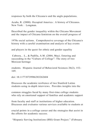 responses by both the Chicana/o and the anglo populations.
Acuña, R. (2000). Occupied America : A history of Chicanos.
New York : Longman.
Described the gender inequality within the Chicano Movement
and the impact of Chicana feminism on the overall progress of
1970s social actions. Comprehensive coverage of the Chicana/o
history with a careful examination and analysis of key events
and players in the quest for ethnic and gender equality
Cabrera, . L., & Padilla, A.M. (2004, May). Entering and
succeeding in the “Culture of College”: The story of two
Mexican heritage
students. Hispanic Journal of Behavioral Sciences 26(2), 152-
169.
doi: 10.1177/0739986303262604
Discusses the academic resilience of two Stanford Latino
students using in-depth interviews. Provides insights into the
common struggles faced by many first-time college students
who rely on emotional support of families and academic support
from faculty and staff at institutions of higher education.
Discusses and evaluates various services available to students at
crucial points in a college career and the strategies that assist in
the efforts for academic success.
“Hispanic Serving Institutions (HSI) Grant Project.” (February
 