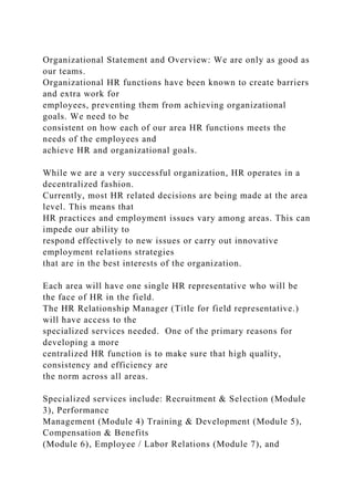 Organizational Statement and Overview: We are only as good as
our teams.
Organizational HR functions have been known to create barriers
and extra work for
employees, preventing them from achieving organizational
goals. We need to be
consistent on how each of our area HR functions meets the
needs of the employees and
achieve HR and organizational goals.
While we are a very successful organization, HR operates in a
decentralized fashion.
Currently, most HR related decisions are being made at the area
level. This means that
HR practices and employment issues vary among areas. This can
impede our ability to
respond effectively to new issues or carry out innovative
employment relations strategies
that are in the best interests of the organization.
Each area will have one single HR representative who will be
the face of HR in the field.
The HR Relationship Manager (Title for field representative.)
will have access to the
specialized services needed. One of the primary reasons for
developing a more
centralized HR function is to make sure that high quality,
consistency and efficiency are
the norm across all areas.
Specialized services include: Recruitment & Selection (Module
3), Performance
Management (Module 4) Training & Development (Module 5),
Compensation & Benefits
(Module 6), Employee / Labor Relations (Module 7), and
 