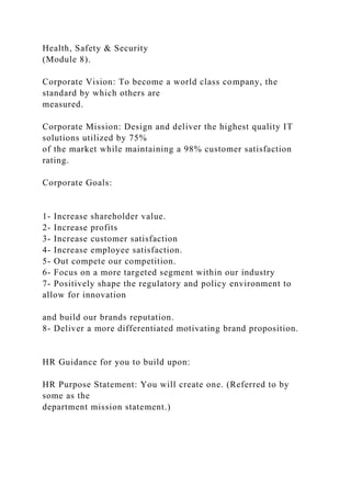 Health, Safety & Security
(Module 8).
Corporate Vision: To become a world class company, the
standard by which others are
measured.
Corporate Mission: Design and deliver the highest quality IT
solutions utilized by 75%
of the market while maintaining a 98% customer satisfaction
rating.
Corporate Goals:
1- Increase shareholder value.
2- Increase profits
3- Increase customer satisfaction
4- Increase employee satisfaction.
5- Out compete our competition.
6- Focus on a more targeted segment within our industry
7- Positively shape the regulatory and policy environment to
allow for innovation
and build our brands reputation.
8- Deliver a more differentiated motivating brand proposition.
HR Guidance for you to build upon:
HR Purpose Statement: You will create one. (Referred to by
some as the
department mission statement.)
 