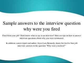Sample answers to the interview question
why were you fired
Fired from your job? Don't know what to say in an interview? Here are tips on how to answer
interview questions about why you were terminated.
In addition, career expert and author, Joyce Lain Kennedy, shares her twelve best job
interview answers to the question "Why were you fired?"
 