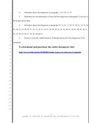 1          2.      Defendant denies the allegations in paragraph 7, 8, 9, 10, 11, 12.
 2          3.      Defendant has not information or belief that the allegations in paragraph 13 are true so
 3
     Defendant denies them.
 4
            4.      Defendant denies the allegations in paragraph 14, 15, 16, 17, 18, 19, 20, 21, 22, 23, 24,
 5

 6
     25, 26, 27, 28, 29, 30, 31, 32, 33, 34, 35, 36, 37, 38, 39, 40, 41, 42, 43, 44, 45, 46, 47, 48, 49, 50, 51,

 7   52, 53, 54, 55, 56, 57, 58, 59, 60 and 61.

 8          5.      Except as expressly admitted herein, Defendant denies all of the allegations of the
 9
     complaint.
10

11
            To download and purchase the entire document visit:
12          http://www.scribd.com/doc/45860280/Sample-Answer-to-Adversary-Complaint
13

14

15

16

17

18

19

20

21

22

23

24

25

26

27

28


                                              - 2 -
                  ANSWER TO COMPLAINT TO DETERMINE NON-DISCHARGEABILITY OF DEBT
 