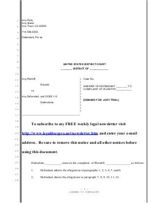 1
2
3
4
5
6
7
8
9
10
11
12
13
14
15
16
17
18
19
20
21
22
23
24
25
26
27
28
Any Party
Any Street
Any Town, CA 55555
714-555-5555
Defendant, Pro se
UNITED STATES DISTRICT COURT
________ DISTRICT OF _____________
Any Plaintiff,
Plaintiff,
vs.
Any Defendant, and DOES 1-5
Defendants.
)
)
)
)
)
)
)
)
)
)
)
)
Case No.
ANSWER OF DEFENDANT ________ TO
COMPLAINT OF PLAINTIFF___________
[DEMAND FOR JURY TRIAL]
To subscribe to my FREE weekly legal newsletter visit
http://www.legaldocspro.net/newsletter.htm and enter your e-mail
address. Be sure to remove this notice and all other notices before
using this document.
Defendant, __________, answers the complaint of Plaintiff, ________________ as follows:
1. Defendant admits the allegations in paragraphs 1, 2, 3, 4, 5, and 6.
2. Defendant denies the allegations in paragraph 7, 8, 9, 10, 11, 12.
- 1 -
ANSWER TO COMPLAINT
 