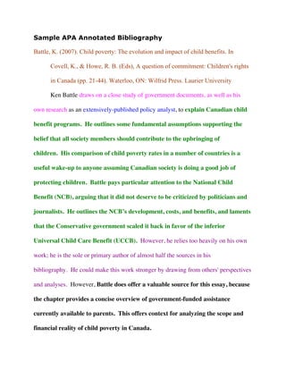 Sample APA Annotated Bibliography
Battle, K. (2007). Child poverty: The evolution and impact of child benefits. In
Covell, K., & Howe, R. B. (Eds), A question of commitment: Children's rights
in Canada (pp. 21-44). Waterloo, ON: Wilfrid Press. Laurier University
Ken Battle draws on a close study of government documents, as well as his
own research as an extensively-published policy analyst, to explain Canadian child
benefit programs. He outlines some fundamental assumptions supporting the
belief that all society members should contribute to the upbringing of
children. His comparison of child poverty rates in a number of countries is a
useful wake-up to anyone assuming Canadian society is doing a good job of
protecting children. Battle pays particular attention to the National Child
Benefit (NCB), arguing that it did not deserve to be criticized by politicians and
journalists. He outlines the NCB’s development, costs, and benefits, and laments
that the Conservative government scaled it back in favor of the inferior
Universal Child Care Benefit (UCCB). However, he relies too heavily on his own
work; he is the sole or primary author of almost half the sources in his
bibliography. He could make this work stronger by drawing from others' perspectives
and analyses. However, Battle does offer a valuable source for this essay, because
the chapter provides a concise overview of government-funded assistance
currently available to parents. This offers context for analyzing the scope and
financial reality of child poverty in Canada.
Citation
Mention of the methods used
Qualiﬁcations of the author or authors
Summary
of
the
argument
and/or
ﬁndings
Evaluation
of the work,
for example
the logic of
the
arguments or
value of
evidence
How this
work
supports
your
research
Turn over
 