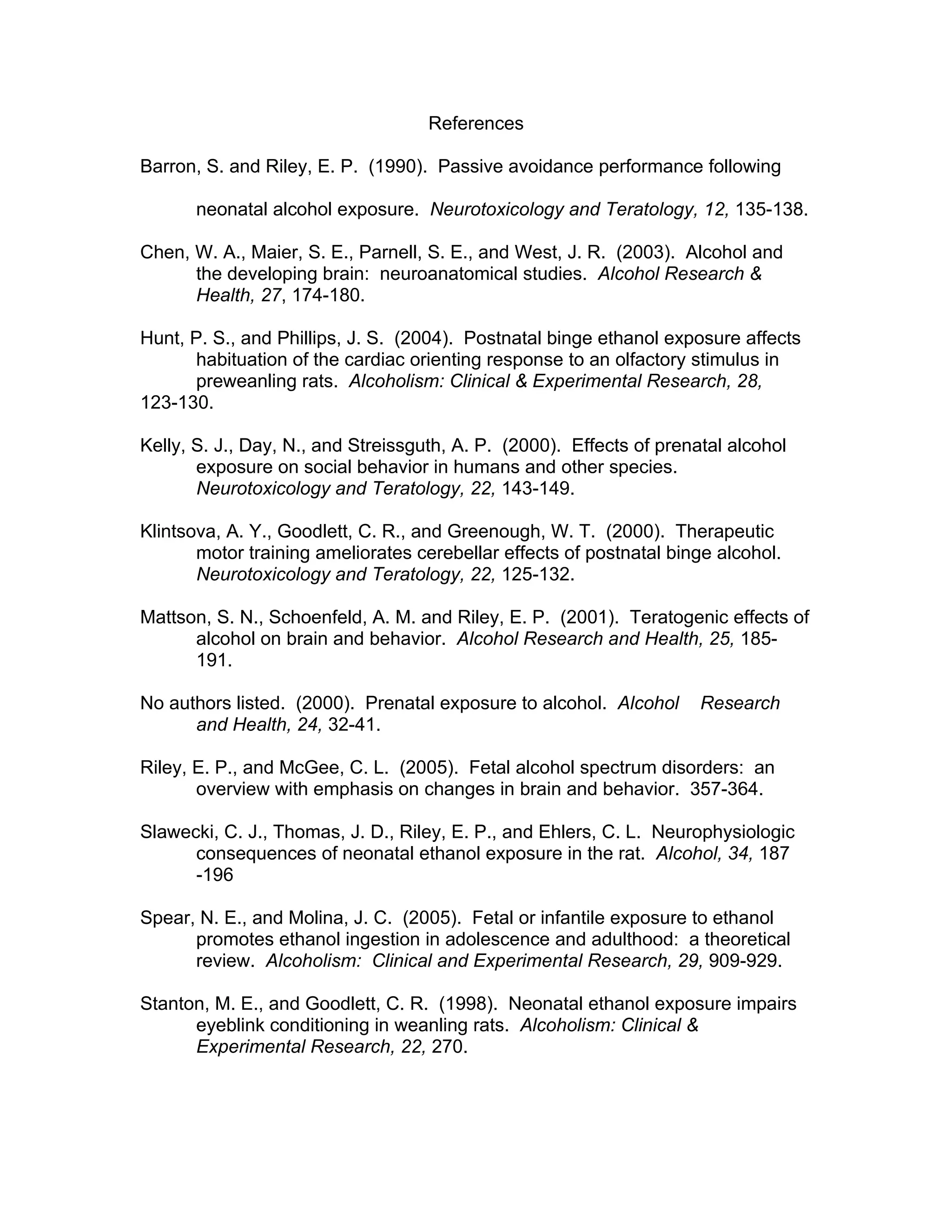 References

Barron, S. and Riley, E. P. (1990). Passive avoidance performance following

       neonatal alcohol exposure. Neurotoxicology and Teratology, 12, 135-138.

Chen, W. A., Maier, S. E., Parnell, S. E., and West, J. R. (2003). Alcohol and
      the developing brain: neuroanatomical studies. Alcohol Research &
      Health, 27, 174-180.

Hunt, P. S., and Phillips, J. S. (2004). Postnatal binge ethanol exposure affects
       habituation of the cardiac orienting response to an olfactory stimulus in
       preweanling rats. Alcoholism: Clinical & Experimental Research, 28,
123-130.

Kelly, S. J., Day, N., and Streissguth, A. P. (2000). Effects of prenatal alcohol
       exposure on social behavior in humans and other species.
       Neurotoxicology and Teratology, 22, 143-149.

Klintsova, A. Y., Goodlett, C. R., and Greenough, W. T. (2000). Therapeutic
       motor training ameliorates cerebellar effects of postnatal binge alcohol.
       Neurotoxicology and Teratology, 22, 125-132.

Mattson, S. N., Schoenfeld, A. M. and Riley, E. P. (2001). Teratogenic effects of
      alcohol on brain and behavior. Alcohol Research and Health, 25, 185-
      191.

No authors listed. (2000). Prenatal exposure to alcohol. Alcohol      Research
      and Health, 24, 32-41.

Riley, E. P., and McGee, C. L. (2005). Fetal alcohol spectrum disorders: an
       overview with emphasis on changes in brain and behavior. 357-364.

Slawecki, C. J., Thomas, J. D., Riley, E. P., and Ehlers, C. L. Neurophysiologic
      consequences of neonatal ethanol exposure in the rat. Alcohol, 34, 187
      -196

Spear, N. E., and Molina, J. C. (2005). Fetal or infantile exposure to ethanol
      promotes ethanol ingestion in adolescence and adulthood: a theoretical
      review. Alcoholism: Clinical and Experimental Research, 29, 909-929.

Stanton, M. E., and Goodlett, C. R. (1998). Neonatal ethanol exposure impairs
      eyeblink conditioning in weanling rats. Alcoholism: Clinical &
      Experimental Research, 22, 270.
 