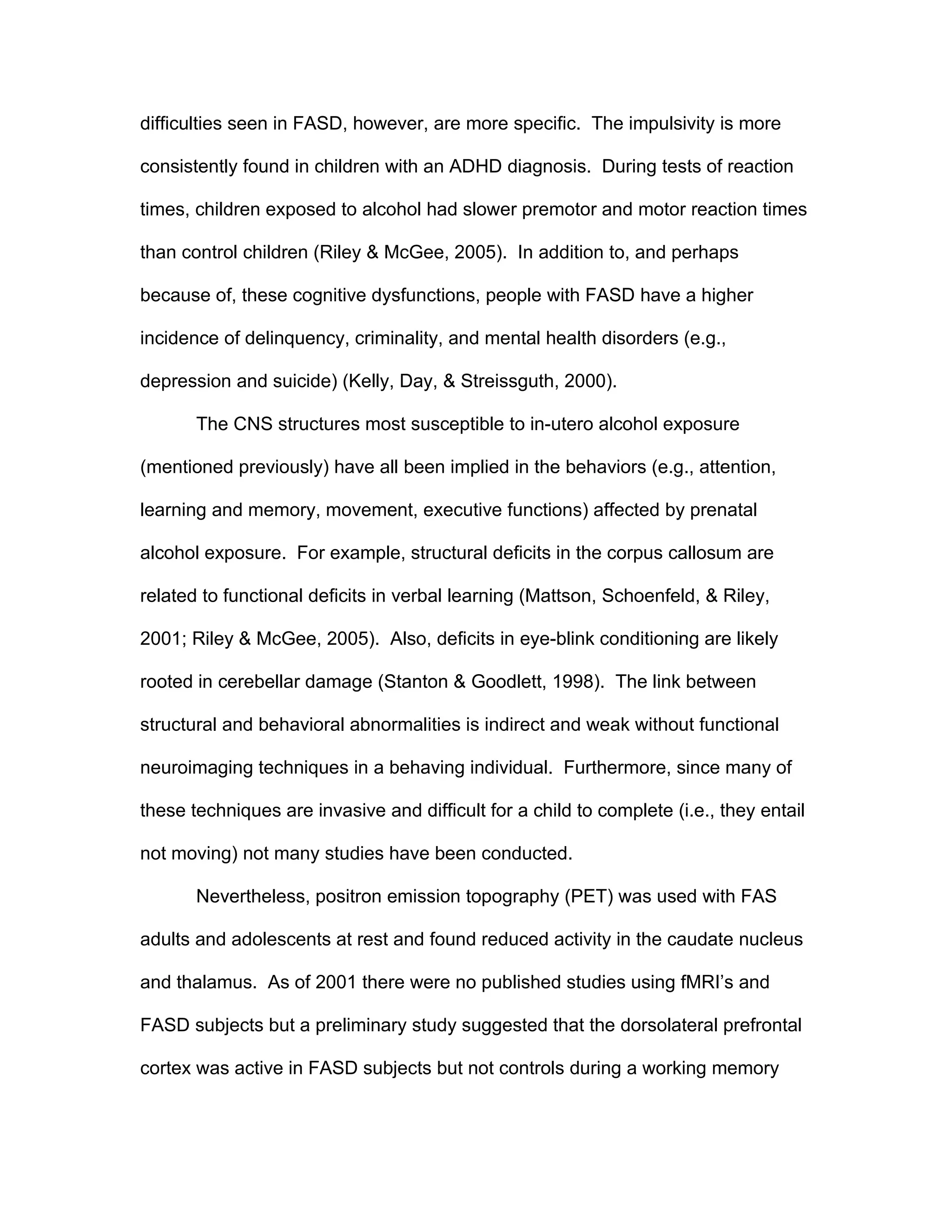 difficulties seen in FASD, however, are more specific. The impulsivity is more

consistently found in children with an ADHD diagnosis. During tests of reaction

times, children exposed to alcohol had slower premotor and motor reaction times

than control children (Riley & McGee, 2005). In addition to, and perhaps

because of, these cognitive dysfunctions, people with FASD have a higher

incidence of delinquency, criminality, and mental health disorders (e.g.,

depression and suicide) (Kelly, Day, & Streissguth, 2000).

       The CNS structures most susceptible to in-utero alcohol exposure

(mentioned previously) have all been implied in the behaviors (e.g., attention,

learning and memory, movement, executive functions) affected by prenatal

alcohol exposure. For example, structural deficits in the corpus callosum are

related to functional deficits in verbal learning (Mattson, Schoenfeld, & Riley,

2001; Riley & McGee, 2005). Also, deficits in eye-blink conditioning are likely

rooted in cerebellar damage (Stanton & Goodlett, 1998). The link between

structural and behavioral abnormalities is indirect and weak without functional

neuroimaging techniques in a behaving individual. Furthermore, since many of

these techniques are invasive and difficult for a child to complete (i.e., they entail

not moving) not many studies have been conducted.

       Nevertheless, positron emission topography (PET) was used with FAS

adults and adolescents at rest and found reduced activity in the caudate nucleus

and thalamus. As of 2001 there were no published studies using fMRI’s and

FASD subjects but a preliminary study suggested that the dorsolateral prefrontal

cortex was active in FASD subjects but not controls during a working memory
 