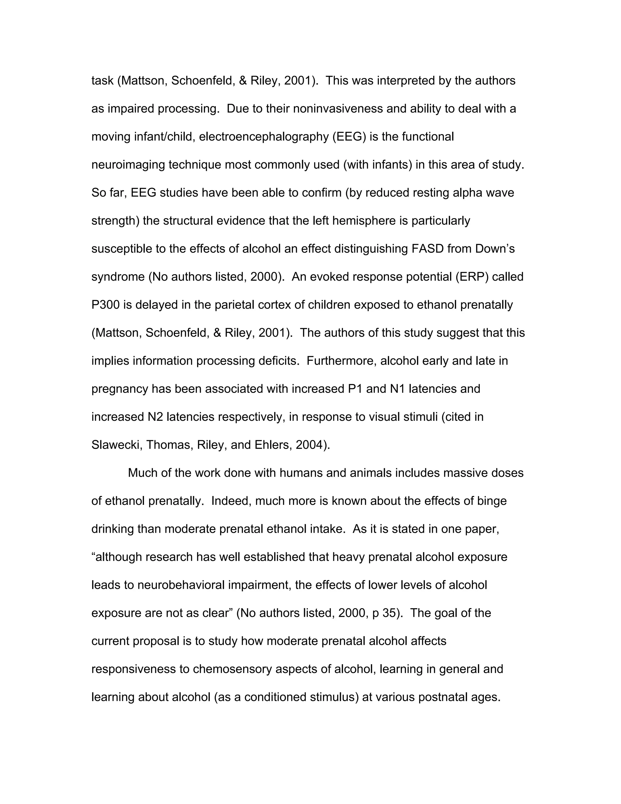 task (Mattson, Schoenfeld, & Riley, 2001). This was interpreted by the authors

as impaired processing. Due to their noninvasiveness and ability to deal with a

moving infant/child, electroencephalography (EEG) is the functional

neuroimaging technique most commonly used (with infants) in this area of study.

So far, EEG studies have been able to confirm (by reduced resting alpha wave

strength) the structural evidence that the left hemisphere is particularly

susceptible to the effects of alcohol an effect distinguishing FASD from Down’s

syndrome (No authors listed, 2000). An evoked response potential (ERP) called

P300 is delayed in the parietal cortex of children exposed to ethanol prenatally

(Mattson, Schoenfeld, & Riley, 2001). The authors of this study suggest that this

implies information processing deficits. Furthermore, alcohol early and late in

pregnancy has been associated with increased P1 and N1 latencies and

increased N2 latencies respectively, in response to visual stimuli (cited in

Slawecki, Thomas, Riley, and Ehlers, 2004).

       Much of the work done with humans and animals includes massive doses

of ethanol prenatally. Indeed, much more is known about the effects of binge

drinking than moderate prenatal ethanol intake. As it is stated in one paper,

“although research has well established that heavy prenatal alcohol exposure

leads to neurobehavioral impairment, the effects of lower levels of alcohol

exposure are not as clear” (No authors listed, 2000, p 35). The goal of the

current proposal is to study how moderate prenatal alcohol affects

responsiveness to chemosensory aspects of alcohol, learning in general and

learning about alcohol (as a conditioned stimulus) at various postnatal ages.
 