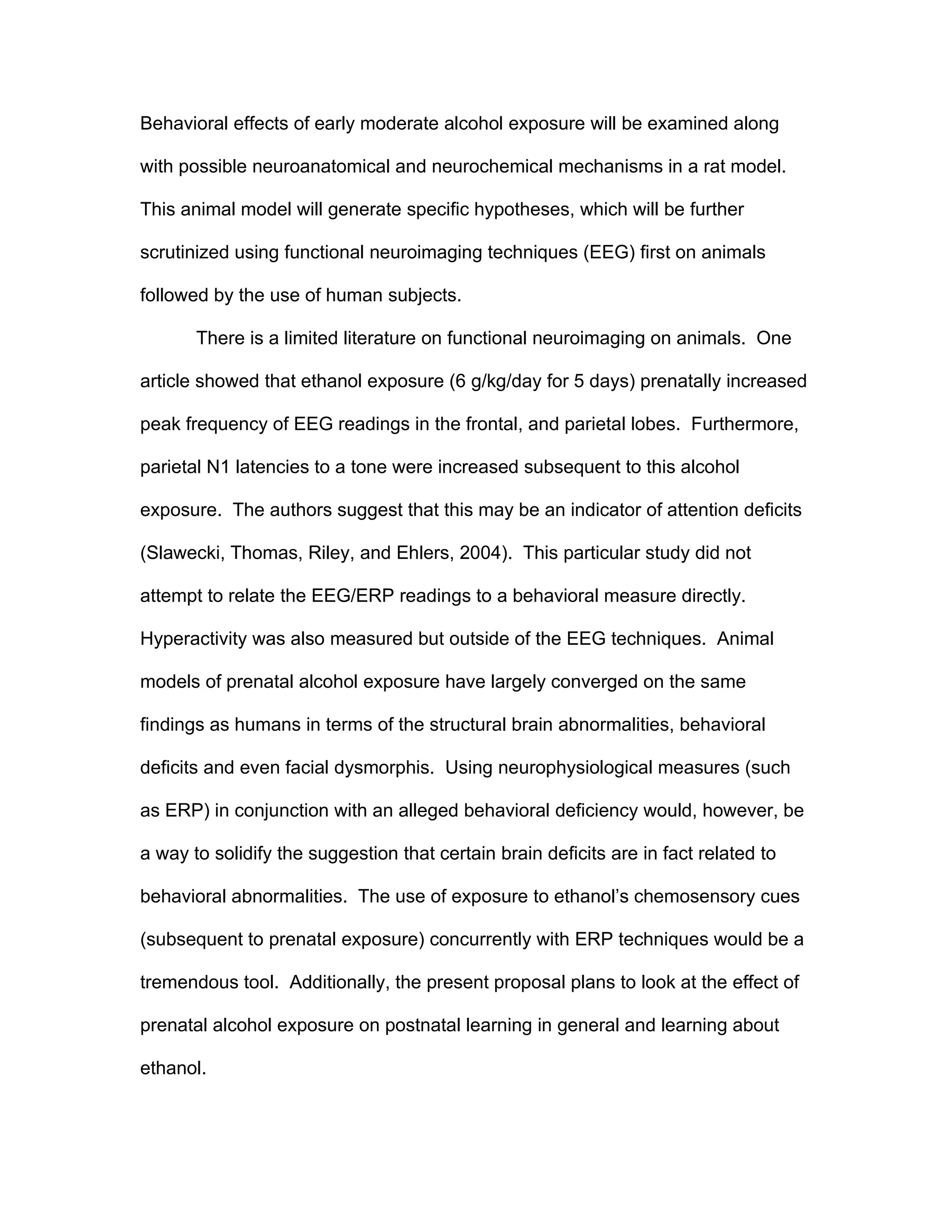 Behavioral effects of early moderate alcohol exposure will be examined along

with possible neuroanatomical and neurochemical mechanisms in a rat model.

This animal model will generate specific hypotheses, which will be further

scrutinized using functional neuroimaging techniques (EEG) first on animals

followed by the use of human subjects.

       There is a limited literature on functional neuroimaging on animals. One

article showed that ethanol exposure (6 g/kg/day for 5 days) prenatally increased

peak frequency of EEG readings in the frontal, and parietal lobes. Furthermore,

parietal N1 latencies to a tone were increased subsequent to this alcohol

exposure. The authors suggest that this may be an indicator of attention deficits

(Slawecki, Thomas, Riley, and Ehlers, 2004). This particular study did not

attempt to relate the EEG/ERP readings to a behavioral measure directly.

Hyperactivity was also measured but outside of the EEG techniques. Animal

models of prenatal alcohol exposure have largely converged on the same

findings as humans in terms of the structural brain abnormalities, behavioral

deficits and even facial dysmorphis. Using neurophysiological measures (such

as ERP) in conjunction with an alleged behavioral deficiency would, however, be

a way to solidify the suggestion that certain brain deficits are in fact related to

behavioral abnormalities. The use of exposure to ethanol’s chemosensory cues

(subsequent to prenatal exposure) concurrently with ERP techniques would be a

tremendous tool. Additionally, the present proposal plans to look at the effect of

prenatal alcohol exposure on postnatal learning in general and learning about

ethanol.
 