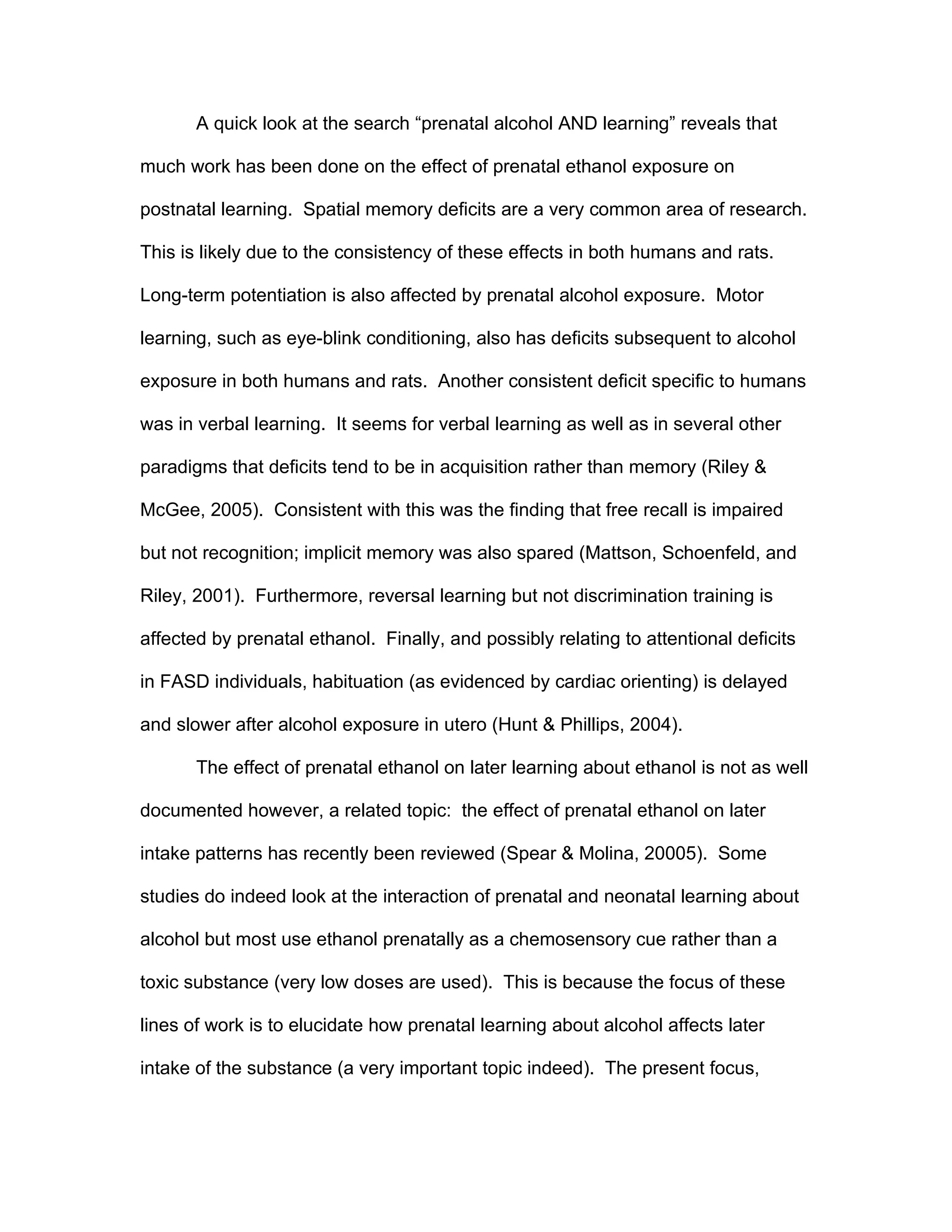 A quick look at the search “prenatal alcohol AND learning” reveals that

much work has been done on the effect of prenatal ethanol exposure on

postnatal learning. Spatial memory deficits are a very common area of research.

This is likely due to the consistency of these effects in both humans and rats.

Long-term potentiation is also affected by prenatal alcohol exposure. Motor

learning, such as eye-blink conditioning, also has deficits subsequent to alcohol

exposure in both humans and rats. Another consistent deficit specific to humans

was in verbal learning. It seems for verbal learning as well as in several other

paradigms that deficits tend to be in acquisition rather than memory (Riley &

McGee, 2005). Consistent with this was the finding that free recall is impaired

but not recognition; implicit memory was also spared (Mattson, Schoenfeld, and

Riley, 2001). Furthermore, reversal learning but not discrimination training is

affected by prenatal ethanol. Finally, and possibly relating to attentional deficits

in FASD individuals, habituation (as evidenced by cardiac orienting) is delayed

and slower after alcohol exposure in utero (Hunt & Phillips, 2004).

       The effect of prenatal ethanol on later learning about ethanol is not as well

documented however, a related topic: the effect of prenatal ethanol on later

intake patterns has recently been reviewed (Spear & Molina, 20005). Some

studies do indeed look at the interaction of prenatal and neonatal learning about

alcohol but most use ethanol prenatally as a chemosensory cue rather than a

toxic substance (very low doses are used). This is because the focus of these

lines of work is to elucidate how prenatal learning about alcohol affects later

intake of the substance (a very important topic indeed). The present focus,
 