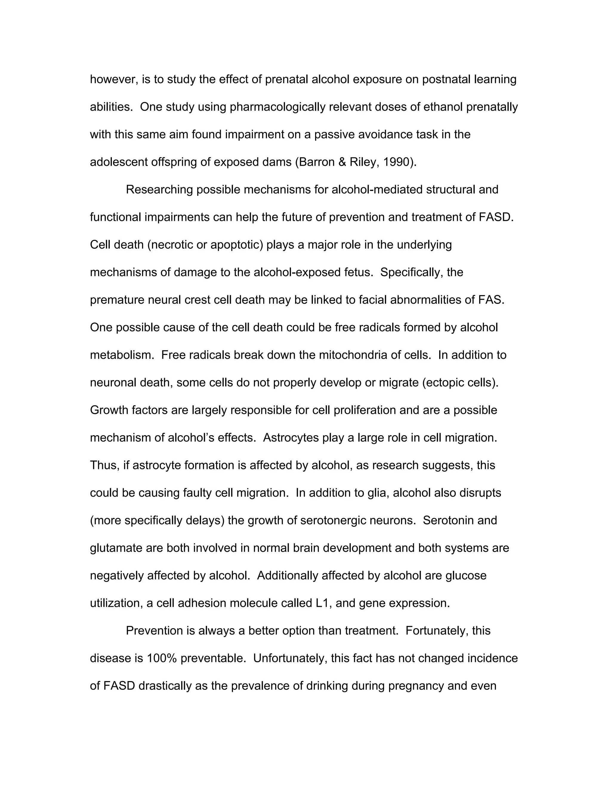 however, is to study the effect of prenatal alcohol exposure on postnatal learning

abilities. One study using pharmacologically relevant doses of ethanol prenatally

with this same aim found impairment on a passive avoidance task in the

adolescent offspring of exposed dams (Barron & Riley, 1990).

       Researching possible mechanisms for alcohol-mediated structural and

functional impairments can help the future of prevention and treatment of FASD.

Cell death (necrotic or apoptotic) plays a major role in the underlying

mechanisms of damage to the alcohol-exposed fetus. Specifically, the

premature neural crest cell death may be linked to facial abnormalities of FAS.

One possible cause of the cell death could be free radicals formed by alcohol

metabolism. Free radicals break down the mitochondria of cells. In addition to

neuronal death, some cells do not properly develop or migrate (ectopic cells).

Growth factors are largely responsible for cell proliferation and are a possible

mechanism of alcohol’s effects. Astrocytes play a large role in cell migration.

Thus, if astrocyte formation is affected by alcohol, as research suggests, this

could be causing faulty cell migration. In addition to glia, alcohol also disrupts

(more specifically delays) the growth of serotonergic neurons. Serotonin and

glutamate are both involved in normal brain development and both systems are

negatively affected by alcohol. Additionally affected by alcohol are glucose

utilization, a cell adhesion molecule called L1, and gene expression.

       Prevention is always a better option than treatment. Fortunately, this

disease is 100% preventable. Unfortunately, this fact has not changed incidence

of FASD drastically as the prevalence of drinking during pregnancy and even
 