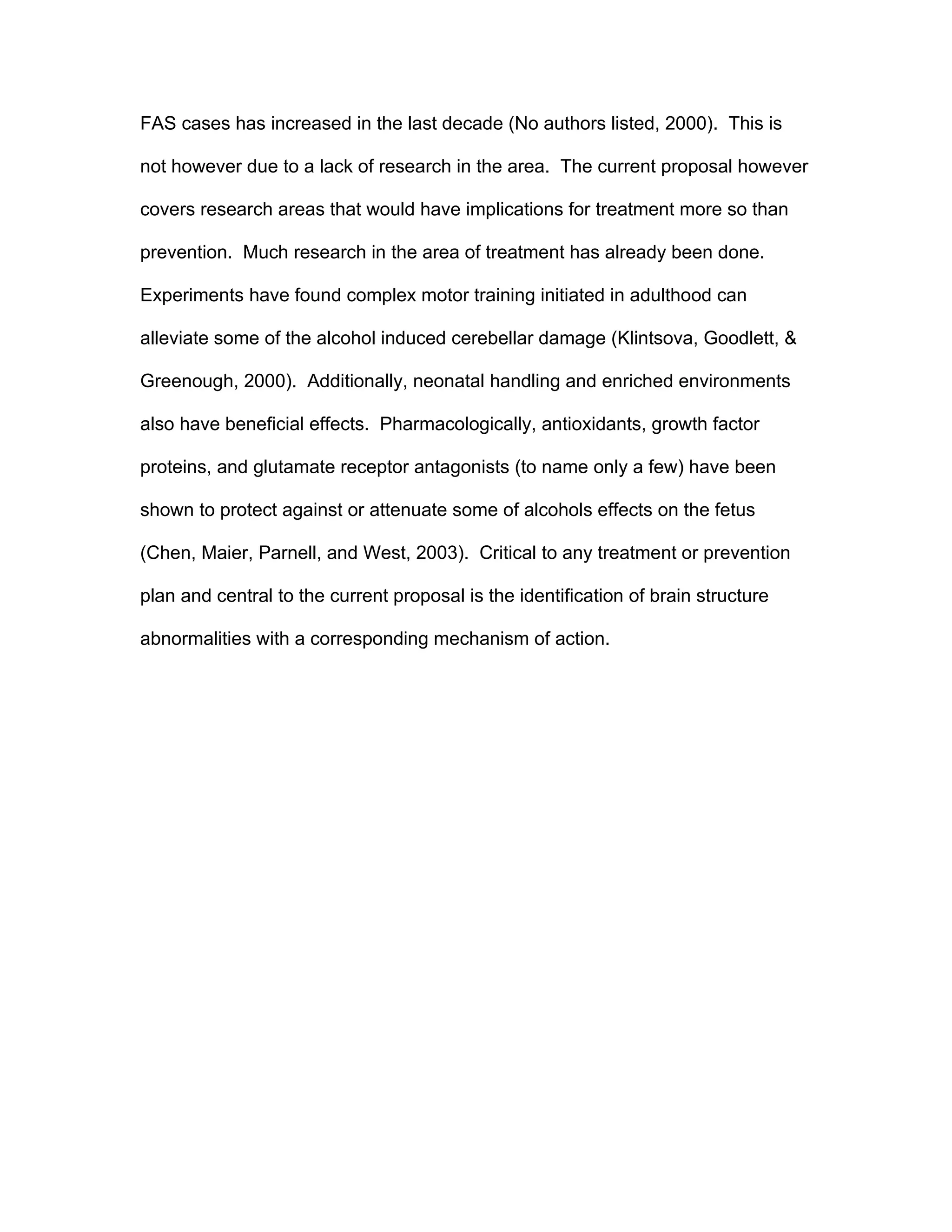 FAS cases has increased in the last decade (No authors listed, 2000). This is

not however due to a lack of research in the area. The current proposal however

covers research areas that would have implications for treatment more so than

prevention. Much research in the area of treatment has already been done.

Experiments have found complex motor training initiated in adulthood can

alleviate some of the alcohol induced cerebellar damage (Klintsova, Goodlett, &

Greenough, 2000). Additionally, neonatal handling and enriched environments

also have beneficial effects. Pharmacologically, antioxidants, growth factor

proteins, and glutamate receptor antagonists (to name only a few) have been

shown to protect against or attenuate some of alcohols effects on the fetus

(Chen, Maier, Parnell, and West, 2003). Critical to any treatment or prevention

plan and central to the current proposal is the identification of brain structure

abnormalities with a corresponding mechanism of action.
 