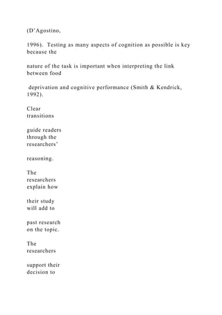 (D’Agostino,
1996). Testing as many aspects of cognition as possible is key
because the
nature of the task is important when interpreting the link
between food
deprivation and cognitive performance (Smith & Kendrick,
1992).
Clear
transitions
guide readers
through the
researchers’
reasoning.
The
researchers
explain how
their study
will add to
past research
on the topic.
The
researchers
support their
decision to
 