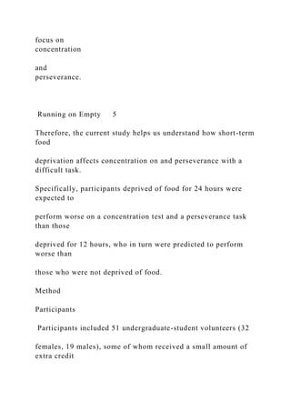 focus on
concentration
and
perseverance.
Running on Empty 5
Therefore, the current study helps us understand how short-term
food
deprivation affects concentration on and perseverance with a
difficult task.
Specifically, participants deprived of food for 24 hours were
expected to
perform worse on a concentration test and a perseverance task
than those
deprived for 12 hours, who in turn were predicted to perform
worse than
those who were not deprived of food.
Method
Participants
Participants included 51 undergraduate-student volunteers (32
females, 19 males), some of whom received a small amount of
extra credit
 
