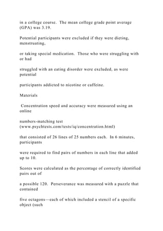 in a college course. The mean college grade point average
(GPA) was 3.19.
Potential participants were excluded if they were dieting,
menstruating,
or taking special medication. Those who were struggling with
or had
struggled with an eating disorder were excluded, as were
potential
participants addicted to nicotine or caffeine.
Materials
Concentration speed and accuracy were measured using an
online
numbers-matching test
(www.psychtests.com/tests/iq/concentration.html)
that consisted of 26 lines of 25 numbers each. In 6 minutes,
participants
were required to find pairs of numbers in each line that added
up to 10.
Scores were calculated as the percentage of correctly identified
pairs out of
a possible 120. Perseverance was measured with a puzzle that
contained
five octagons—each of which included a stencil of a specific
object (such
 