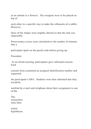 as an animal or a flower). The octagons were to be placed on
top of
each other in a specific way to make the silhouette of a rabbit.
However,
three of the shapes were slightly altered so that the task was
impossible.
Perseverance scores were calculated as the number of minutes
that a
participant spent on the puzzle task before giving up.
Procedure
At an initial meeting, participants gave informed consent.
Each
consent form contained an assigned identification number and
requested
the participant’s GPA. Students were then informed that they
would be
notified by e-mail and telephone about their assignment to one
of the
The
researchers
state their
initial
hypotheses.
 