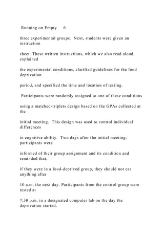 Running on Empty 6
three experimental groups. Next, students were given an
instruction
sheet. These written instructions, which we also read aloud,
explained
the experimental conditions, clarified guidelines for the food
deprivation
period, and specified the time and location of testing.
Participants were randomly assigned to one of these conditions
using a matched-triplets design based on the GPAs collected at
the
initial meeting. This design was used to control individual
differences
in cognitive ability. Two days after the initial meeting,
participants were
informed of their group assignment and its condition and
reminded that,
if they were in a food-deprived group, they should not eat
anything after
10 a.m. the next day. Participants from the control group were
tested at
7:30 p.m. in a designated computer lab on the day the
deprivation started.
 