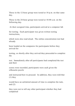 Those in the 12-hour group were tested at 10 p.m. on that same
day.
Those in the 24-hour group were tested at 10:40 a.m. on the
following day.
At their assigned time, participants arrived at a computer lab
for testing. Each participant was given written testing
instructions,
which were also read aloud. The online concentration test had
already
been loaded on the computers for participants before they
arrived for
testing, so shortly after they arrived they proceeded to complete
the
test. Immediately after all participants had completed the test
and their
scores were recorded, participants were each given the
silhouette puzzle
and instructed how to proceed. In addition, they were told that
(1) they
would have an unlimited amount of time to complete the task,
and (2)
they were not to tell any other participant whether they had
completed
 