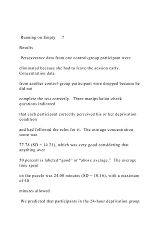 Running on Empty 7
Results
Perseverance data from one control-group participant were
eliminated because she had to leave the session early.
Concentration data
from another control-group participant were dropped because he
did not
complete the test correctly. Three manipulation-check
questions indicated
that each participant correctly perceived his or her deprivation
condition
and had followed the rules for it. The average concentration
score was
77.78 (SD = 14.21), which was very good considering that
anything over
50 percent is labeled “good” or “above average.” The average
time spent
on the puzzle was 24.00 minutes (SD = 10.16), with a maximum
of 40
minutes allowed.
We predicted that participants in the 24-hour deprivation group
 