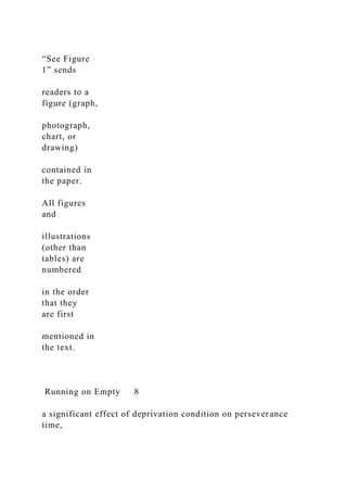 “See Figure
1” sends
readers to a
figure (graph,
photograph,
chart, or
drawing)
contained in
the paper.
All figures
and
illustrations
(other than
tables) are
numbered
in the order
that they
are first
mentioned in
the text.
Running on Empty 8
a significant effect of deprivation condition on perseverance
time,
 
