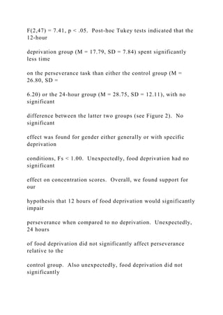 F(2,47) = 7.41, p < .05. Post-hoc Tukey tests indicated that the
12-hour
deprivation group (M = 17.79, SD = 7.84) spent significantly
less time
on the perseverance task than either the control group (M =
26.80, SD =
6.20) or the 24-hour group (M = 28.75, SD = 12.11), with no
significant
difference between the latter two groups (see Figure 2). No
significant
effect was found for gender either generally or with specific
deprivation
conditions, Fs < 1.00. Unexpectedly, food deprivation had no
significant
effect on concentration scores. Overall, we found support for
our
hypothesis that 12 hours of food deprivation would significantly
impair
perseverance when compared to no deprivation. Unexpectedly,
24 hours
of food deprivation did not significantly affect perseverance
relative to the
control group. Also unexpectedly, food deprivation did not
significantly
 
