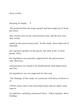 those results.
Running on Empty 9
We predicted that the longer people had been deprived of food,
the lower
they would score on the concentration task, and the less time
they would
spend on the perseverance task. In this study, those deprived of
food did
give up more quickly on the puzzle, but only in the 12-hour
group. Thus,
the hypothesis was partially supported for the perseverance
task. However,
concentration was found to be unaffected by food deprivation,
and thus
the hypothesis was not supported for that task.
The findings of this study are consistent with those of Green et
al.
(1995), where short-term food deprivation did not affect some
aspects
of cognition, including attentional focus. Taken together, these
findings
 