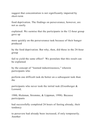 suggest that concentration is not significantly impaired by
short-term
food deprivation. The findings on perseverance, however, are
not as easily
explained. We surmise that the participants in the 12-hour group
gave up
more quickly on the perseverance task because of their hunger
produced
by the food deprivation. But why, then, did those in the 24-hour
group
fail to yield the same effect? We postulate that this result can
be explained
by the concept of “learned industriousness,” wherein
participants who
perform one difficult task do better on a subsequent task than
the
participants who never took the initial task (Eisenberger &
Leonard,
1980; Hickman, Stromme, & Lippman, 1998). Because
participants
had successfully completed 24 hours of fasting already, their
tendency
to persevere had already been increased, if only temporarily.
Another
 