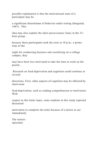 possible explanation is that the motivational state of a
participant may be
a significant determinant of behavior under testing (Saugstad,
1967). This
idea may also explain the short perseverance times in the 12-
hour group:
because these participants took the tests at 10 p.m., a prime
time of the
night for conducting business and socializing on a college
campus, they
may have been less motivated to take the time to work on the
puzzle.
Research on food deprivation and cognition could continue in
several
directions. First, other aspects of cognition may be affected by
short-term
food deprivation, such as reading comprehension or motivation.
With
respect to this latter topic, some students in this study reported
decreased
motivation to complete the tasks because of a desire to eat
immediately
The writers
speculate
 