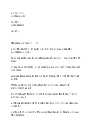 on possible
explanations
for the
unexpected
results.
Running on Empty 10
after the testing. In addition, the time of day when the
respective groups
took the tests may have influenced the results: those in the 24-
hour
group took the tests in the morning and may have been fresher
and more
relaxed than those in the 12-hour group, who took the tests at
night.
Perhaps, then, the motivation level of food-deprived
participants could
be effectively tested. Second, longer-term food deprivation
periods, such
as those experienced by people fasting for religious reasons,
could be
explored. It is possible that cognitive function fluctuates over
the duration
 