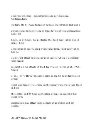cognitive abilities—concentration and perseverance.
Undergraduate
students (N-51) were tested on both a concentration task and a
perseverance task after one of three levels of food deprivation:
none, 12
hours, or 24 hours. We predicted that food deprivation would
impair both
concentration scores and perseverance time. Food deprivation
had no
significant effect on concentration scores, which is consistent
with recent
research on the effects of food deprivation (Green et al., 1995;
Green
et al., 1997). However, participants in the 12-hour deprivation
group
spent significantly less time on the perseverance task than those
in both
the control and 24-hour deprivation groups, suggesting that
short-term
deprivation may affect some aspects of cognition and not
others.
An APA Research Paper Model
 