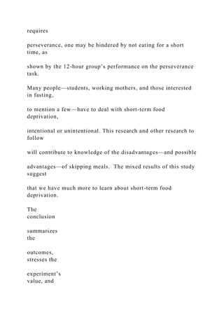 requires
perseverance, one may be hindered by not eating for a short
time, as
shown by the 12-hour group’s performance on the perseverance
task.
Many people—students, working mothers, and those interested
in fasting,
to mention a few—have to deal with short-term food
deprivation,
intentional or unintentional. This research and other research to
follow
will contribute to knowledge of the disadvantages—and possible
advantages—of skipping meals. The mixed results of this study
suggest
that we have much more to learn about short-term food
deprivation.
The
conclusion
summarizes
the
outcomes,
stresses the
experiment’s
value, and
 