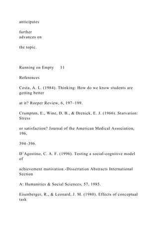 anticipates
further
advances on
the topic.
Running on Empty 11
References
Costa, A. L. (1984). Thinking: How do we know students are
getting better
at it? Roeper Review, 6, 197–199.
Crumpton, E., Wine, D. B., & Drenick, E. J. (1966). Starvation:
Stress
or satisfaction? Journal of the American Medical Association,
196,
394–396.
D’Agostino, C. A. F. (1996). Testing a social-cognitive model
of
achievement motivation.-Dissertation Abstracts International
Section
A: Humanities & Social Sciences, 57, 1985.
Eisenberger, R., & Leonard, J. M. (1980). Effects of conceptual
task
 
