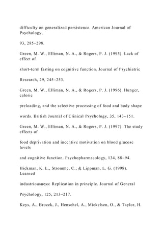 difficulty on generalized persistence. American Journal of
Psychology,
93, 285–298.
Green, M. W., Elliman, N. A., & Rogers, P. J. (1995). Lack of
effect of
short-term fasting on cognitive function. Journal of Psychiatric
Research, 29, 245–253.
Green, M. W., Elliman, N. A., & Rogers, P. J. (1996). Hunger,
caloric
preloading, and the selective processing of food and body shape
words. British Journal of Clinical Psychology, 35, 143–151.
Green, M. W., Elliman, N. A., & Rogers, P. J. (1997). The study
effects of
food deprivation and incentive motivation on blood glucose
levels
and cognitive function. Psychopharmacology, 134, 88–94.
Hickman, K. L., Stromme, C., & Lippman, L. G. (1998).
Learned
industriousness: Replication in principle. Journal of General
Psychology, 125, 213–217.
Keys, A., Brozek, J., Henschel, A., Mickelsen, O., & Taylor, H.
 