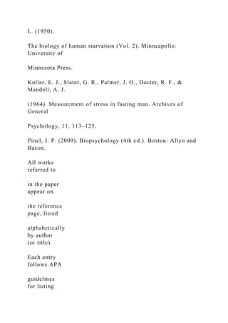 L. (1950).
The biology of human starvation (Vol. 2). Minneapolis:
University of
Minnesota Press.
Kollar, E. J., Slater, G. R., Palmer, J. O., Docter, R. F., &
Mandell, A. J.
(1964). Measurement of stress in fasting man. Archives of
General
Psychology, 11, 113–125.
Pinel, J. P. (2000). Biopsychology (4th ed.). Boston: Allyn and
Bacon.
All works
referred to
in the paper
appear on
the reference
page, listed
alphabetically
by author
(or title).
Each entry
follows APA
guidelines
for listing
 