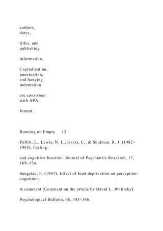 authors,
dates,
titles, and
publishing
information.
Capitalization,
punctuation,
and hanging
indentation
are consistent
with APA
format.
Running on Empty 12
Pollitt, E., Lewis, N. L., Garza, C., & Shulman, R. J. (1982–
1983). Fasting
and cognitive function. Journal of Psychiatric Research, 17,
169–174.
Saugstad, P. (1967). Effect of food deprivation on perception-
cognition:
A comment [Comment on the article by David L. Wolitzky].
Psychological Bulletin, 68, 345–346.
 